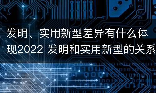 发明、实用新型差异有什么体现2022 发明和实用新型的关系