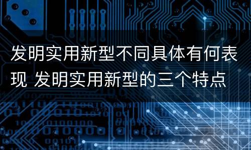 发明实用新型不同具体有何表现 发明实用新型的三个特点