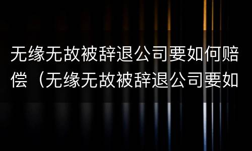 无缘无故被辞退公司要如何赔偿（无缘无故被辞退公司要如何赔偿员工）