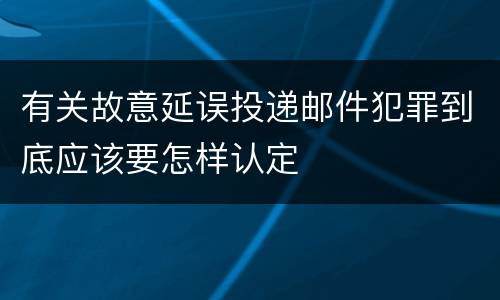 有关故意延误投递邮件犯罪到底应该要怎样认定