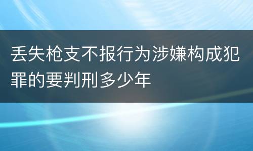 丢失枪支不报行为涉嫌构成犯罪的要判刑多少年