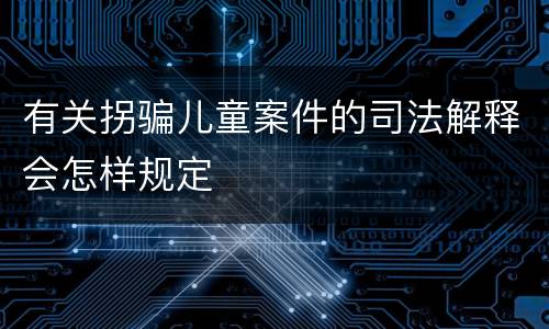 有关拐骗儿童案件的司法解释会怎样规定