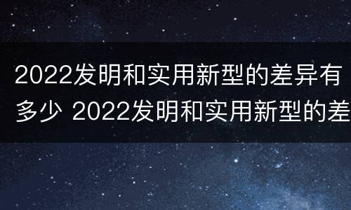 2022发明和实用新型的差异有多少 2022发明和实用新型的差异有多少种