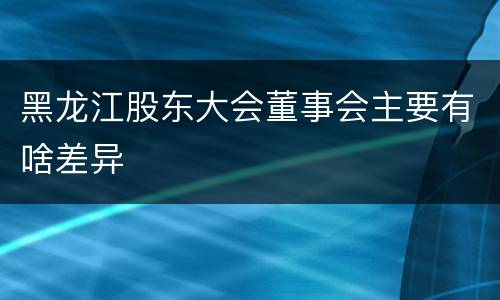 黑龙江股东大会董事会主要有啥差异