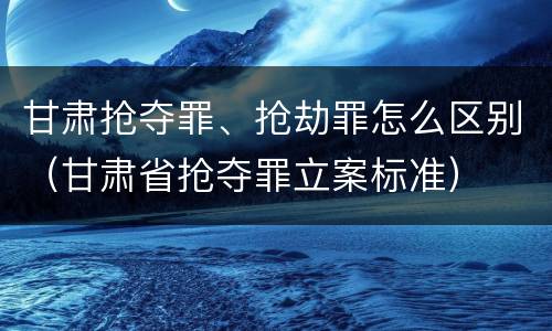 甘肃抢夺罪、抢劫罪怎么区别（甘肃省抢夺罪立案标准）