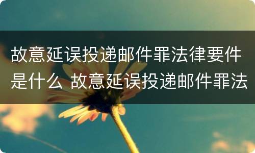 故意延误投递邮件罪法律要件是什么 故意延误投递邮件罪法律要件是什么