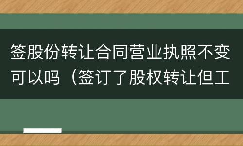 签股份转让合同营业执照不变可以吗（签订了股权转让但工商没有变更转让有效吗）