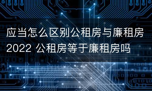 应当怎么区别公租房与廉租房2022 公租房等于廉租房吗