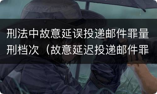 刑法中故意延误投递邮件罪量刑档次（故意延迟投递邮件罪的立案标准）