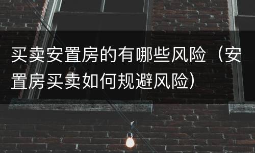 买卖安置房的有哪些风险（安置房买卖如何规避风险）