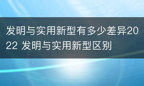 发明与实用新型有多少差异2022 发明与实用新型区别