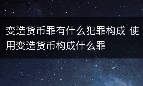 变造货币罪有什么犯罪构成 使用变造货币构成什么罪