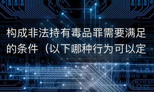 构成非法持有毒品罪需要满足的条件（以下哪种行为可以定为非法持有毒品罪）