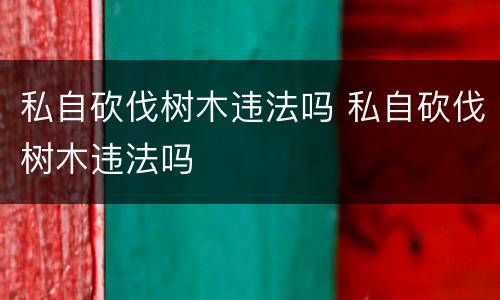 私自砍伐树木违法吗 私自砍伐树木违法吗