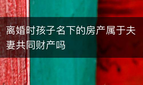 离婚时孩子名下的房产属于夫妻共同财产吗