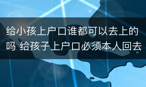 给小孩上户口谁都可以去上的吗 给孩子上户口必须本人回去才可以吗