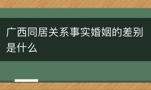 广西同居关系事实婚姻的差别是什么