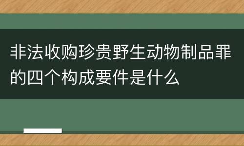 非法收购珍贵野生动物制品罪的四个构成要件是什么