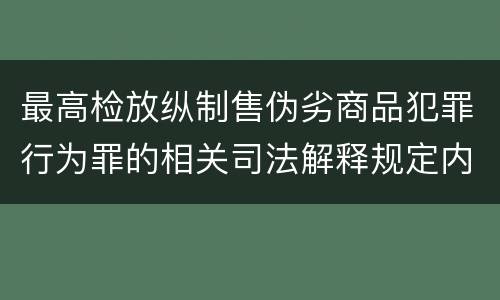 最高检放纵制售伪劣商品犯罪行为罪的相关司法解释规定内容包括什么