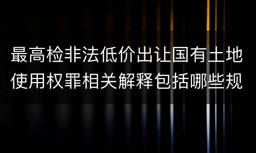 最高检非法低价出让国有土地使用权罪相关解释包括哪些规定