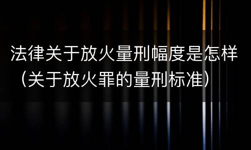 法律关于放火量刑幅度是怎样（关于放火罪的量刑标准）