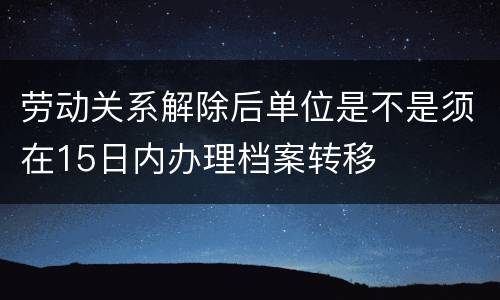 劳动关系解除后单位是不是须在15日内办理档案转移