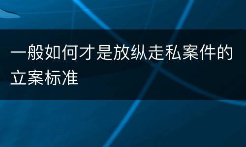 一般如何才是放纵走私案件的立案标准