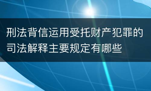 刑法背信运用受托财产犯罪的司法解释主要规定有哪些