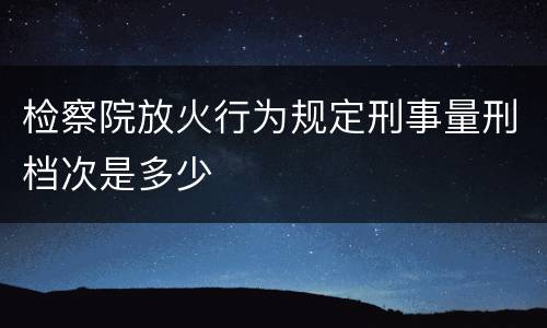 检察院放火行为规定刑事量刑档次是多少