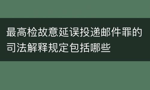 最高检故意延误投递邮件罪的司法解释规定包括哪些