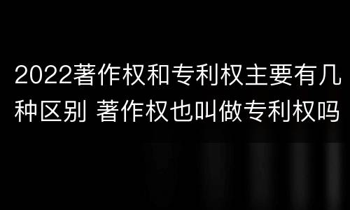 2022著作权和专利权主要有几种区别 著作权也叫做专利权吗