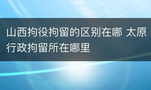 山西拘役拘留的区别在哪 太原行政拘留所在哪里