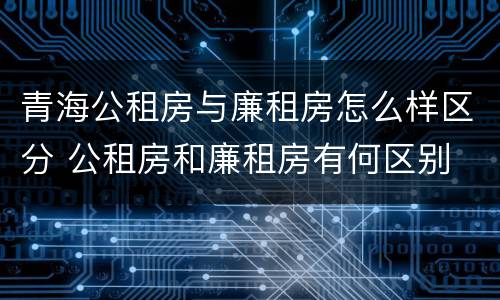 青海公租房与廉租房怎么样区分 公租房和廉租房有何区别