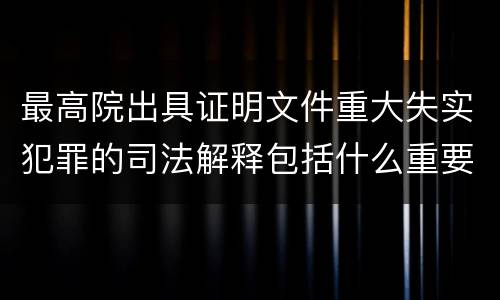 最高院出具证明文件重大失实犯罪的司法解释包括什么重要内容