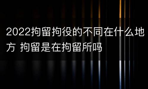 2022拘留拘役的不同在什么地方 拘留是在拘留所吗