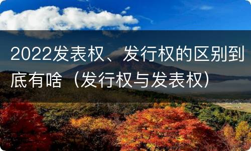 2022发表权、发行权的区别到底有啥（发行权与发表权）