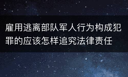 雇用逃离部队军人行为构成犯罪的应该怎样追究法律责任