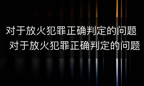 对于放火犯罪正确判定的问题 对于放火犯罪正确判定的问题有哪些