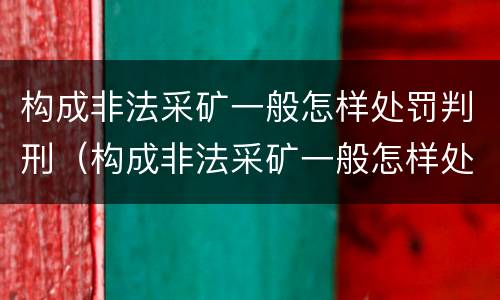 构成非法采矿一般怎样处罚判刑（构成非法采矿一般怎样处罚判刑的）