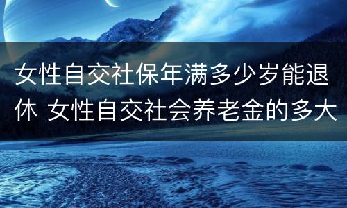 女性自交社保年满多少岁能退休 女性自交社会养老金的多大退休