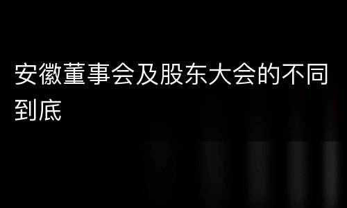 安徽董事会及股东大会的不同到底