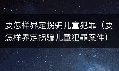 要怎样界定拐骗儿童犯罪（要怎样界定拐骗儿童犯罪案件）