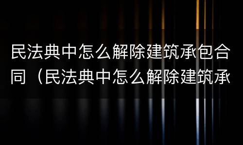 民法典中怎么解除建筑承包合同（民法典中怎么解除建筑承包合同纠纷）