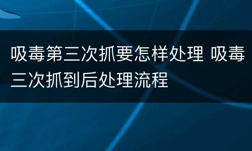 吸毒第三次抓要怎样处理 吸毒三次抓到后处理流程