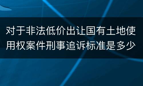 对于非法低价出让国有土地使用权案件刑事追诉标准是多少