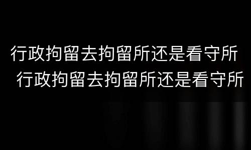 行政拘留去拘留所还是看守所 行政拘留去拘留所还是看守所