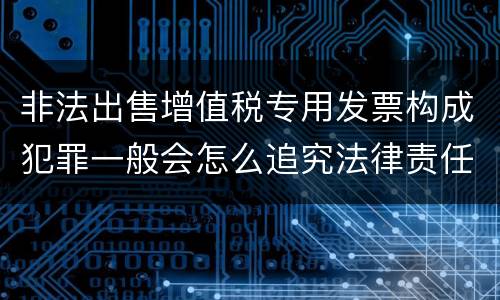 非法出售增值税专用发票构成犯罪一般会怎么追究法律责任