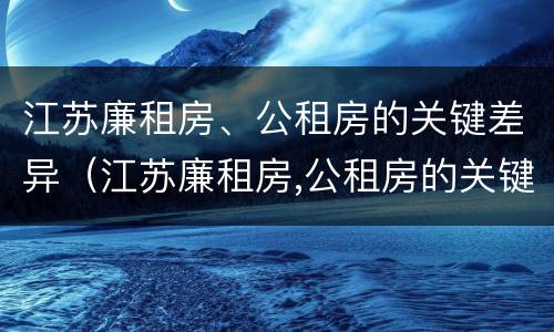 江苏廉租房、公租房的关键差异（江苏廉租房,公租房的关键差异有哪些）