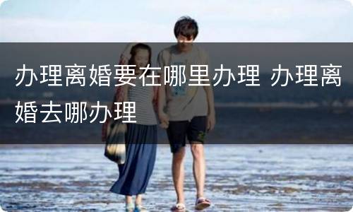 办理离婚要在哪里办理 办理离婚去哪办理