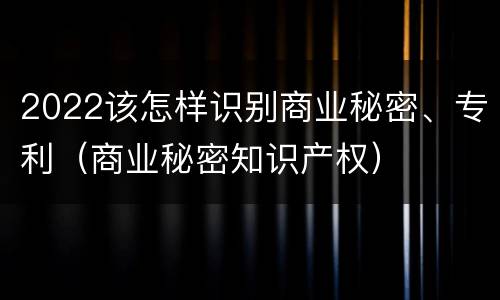 2022该怎样识别商业秘密、专利（商业秘密知识产权）